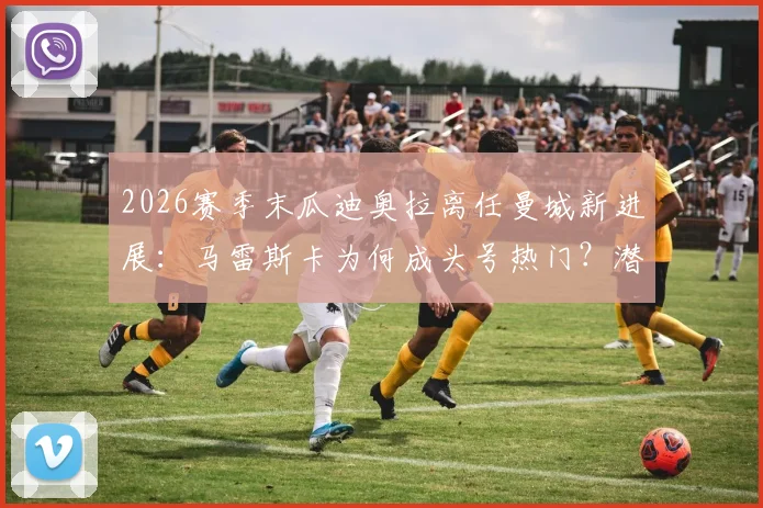 2026赛季末瓜迪奥拉离任曼城新进展：马雷斯卡为何成头号热门？潜在影响与候选名单解析