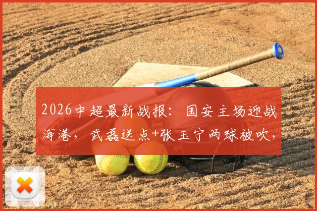 2026中超最新战报：国安主场迎战海港，武磊送点+张玉宁两球被吹，激烈对抗终局2-2