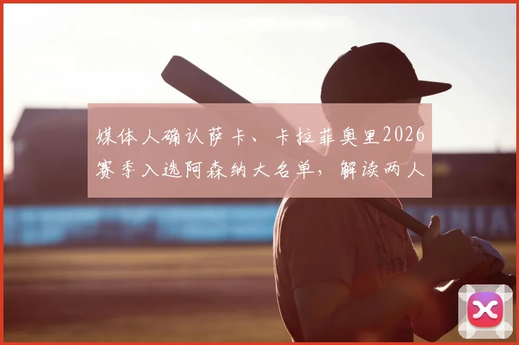 媒体人确认萨卡、卡拉菲奥里2026赛季入选阿森纳大名单，解读两人对枪手战术体系的影响