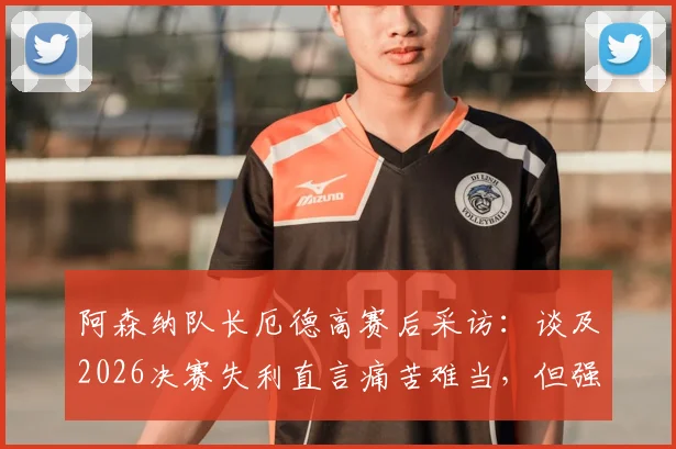 阿森纳队长厄德高赛后采访：谈及2026决赛失利直言痛苦难当，但强调球队已铸就伟大篇章
