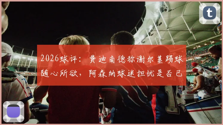 2026球评：费迪南德称谢尔基踢球随心所欲，阿森纳球迷担忧是否已成现实？