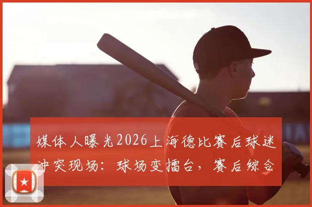 媒体人曝光2026上海德比赛后球迷冲突现场:球场变擂台,赛后综合格斗引争议