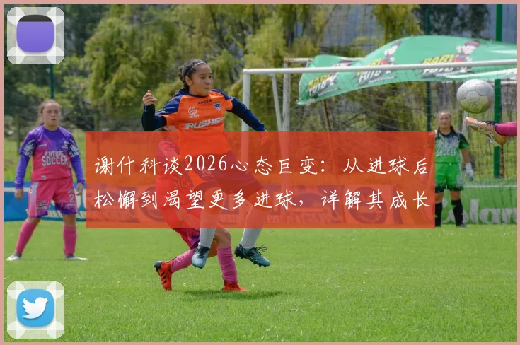 谢什科谈2026心态巨变：从进球后松懈到渴望更多进球，详解其成长轨迹与未来目标