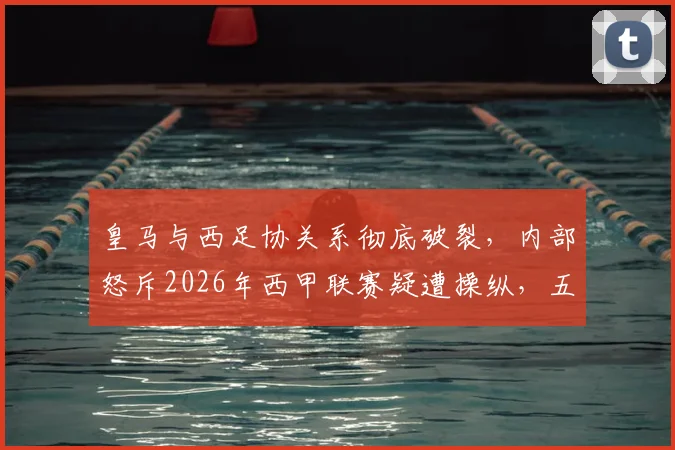 皇马与西足协关系彻底破裂，内部怒斥2026年西甲联赛疑遭操纵，五大争议证据公开