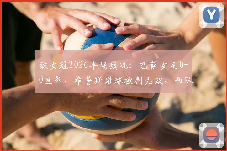欧女冠2026半场战况:巴萨女足0-0里昂,希普斯进球被判无效,两队战术解析与关键判罚回顾
