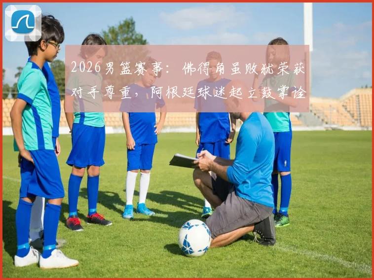 2026男篮赛事：佛得角虽败犹荣获对手尊重，阿根廷球迷起立鼓掌诠释体育精神