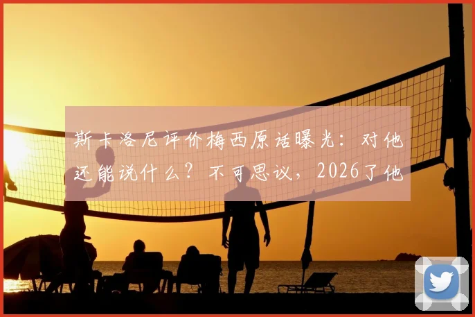斯卡洛尼评价梅西原话曝光:对他还能说什么?不可思议,2026了他仍会这么做